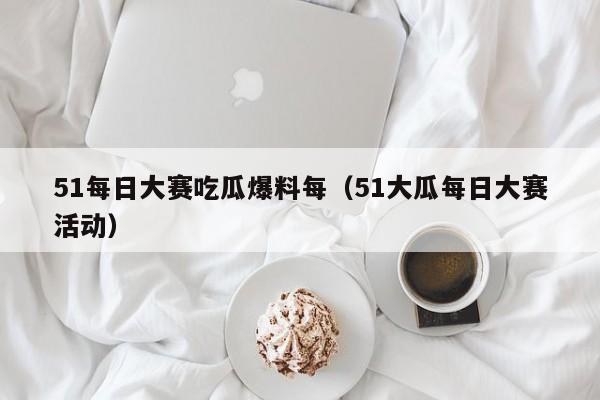 51每日大赛吃瓜爆料每（51大瓜每日大赛活动）