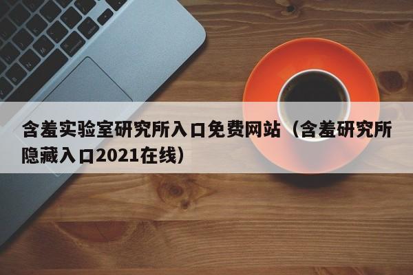 含羞实验室研究所入口免费网站（含羞研究所隐藏入口2021在线）