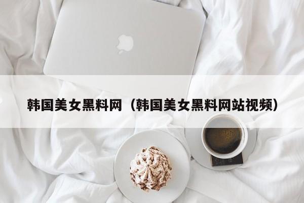 韩国美女黑料网(韩国美女黑料网站视频)
