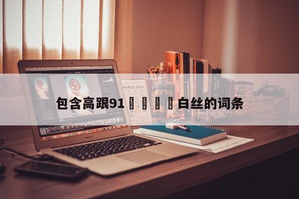 包含高跟91❌❌⭕⭕白丝的词条