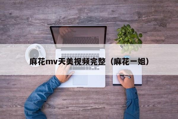麻花mv天美视频完整（麻花一姐）
