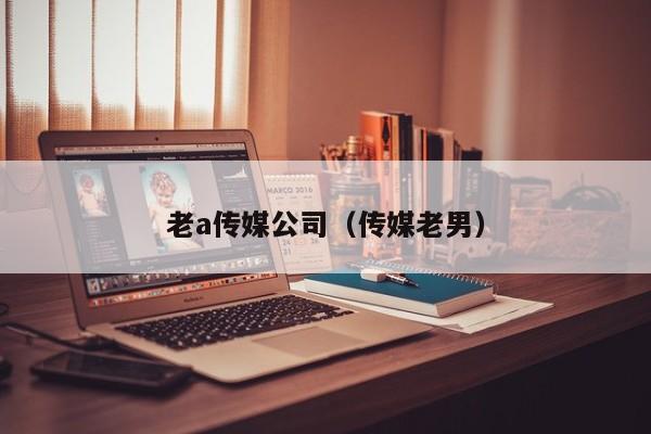 老a传媒公司(传媒老男)