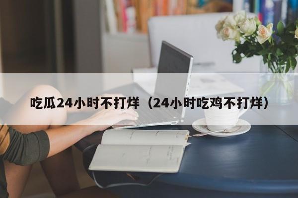 吃瓜24小时不打烊(24小时吃鸡不打烊)