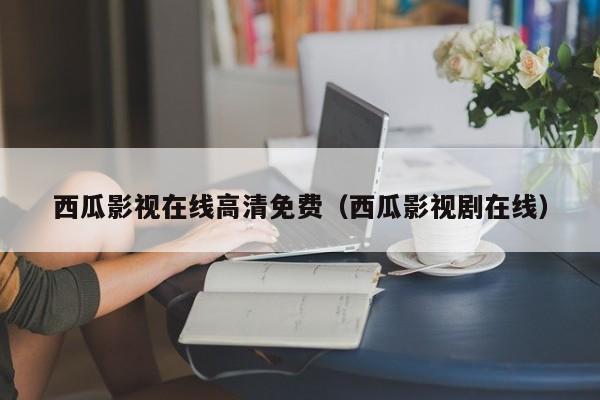 西瓜影视在线高清免费(西瓜影视剧在线)