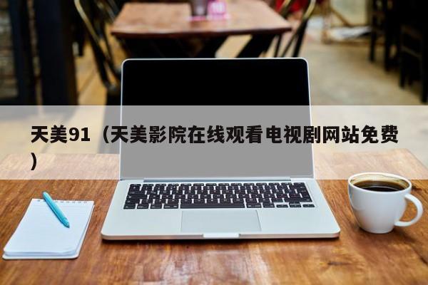 天美91(天美影院在线观看电视剧网站免费)