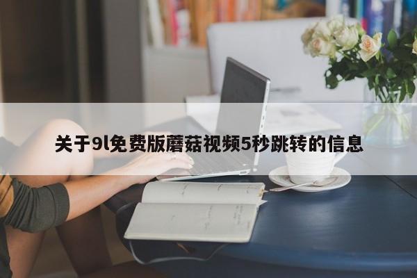 关于9l免费版蘑菇视频5秒跳转的信息