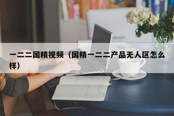 一二二国精视频(国精一二二产品无人区怎么样)